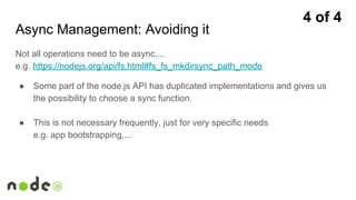 Async Management: Avoiding it
Not all operations need to be async,...
e.g. https://nodejs.org/api/fs.html#fs_fs_mkdirsync_path_mode
● Some part of the node.js API has duplicated implementations and gives us
the possibility to choose a sync function.
● This is not necessary frequently, just for very specific needs
e.g. app bootstrapping,...
4 of 4
 