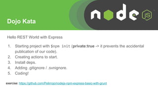 Dojo Kata
Hello REST World with Express
1. Starting project with $npm init (private:true -> it prevents the accidental
publication of our code).
2. Creating actions to start.
3. Install deps.
4. Adding .gitignore / .svnignore.
5. Coding!
exercise: https://github.com/Pelirrojo/nodejs-npm-express-basic-with-grunt
 