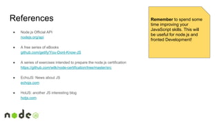 References
● Node.js Official API
nodejs.org/api
● A free series of eBooks
github.com/getify/You-Dont-Know-JS
● A series of exercises intended to prepare the node.js certification
https://github.com/wilk/node-certification/tree/master/src
● EchoJS: News about JS
echojs.com
● HotJS: another JS interesting blog
hotjs.com
Remember to spend some
time improving your
JavaScript skills. This will
be useful for node.js and
fronted Development!
 