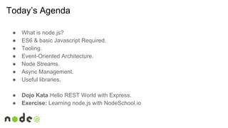 Today’s Agenda
● What is node.js?
● ES6 & basic Javascript Required.
● Tooling.
● Event-Oriented Architecture.
● Node Streams.
● Async Management.
● Useful libraries.
● Dojo Kata Hello REST World with Express.
● Exercise: Learning node.js with NodeSchool.io
 