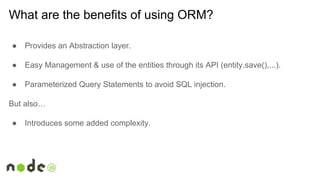 ● Provides an Abstraction layer.
● Easy Management & use of the entities through its API (entity.save(),...).
● Parameterized Query Statements to avoid SQL injection.
But also…
● Introduces some added complexity.
What are the benefits of using ORM?
 