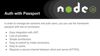Auth with Passport
In order to manage the sessions and auth users, you can use the framework
passport with lots of connectors.
● Easy integration with JWT.
● Lots of providers.
● Simple architecture.
● Easy to extend by made connectors.
● Easy to cache.
● Requires a secure channel between client and server (HTTPS).
 