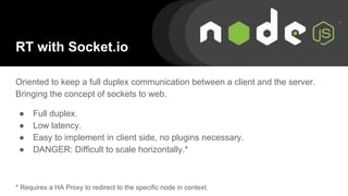 RT with Socket.io
Oriented to keep a full duplex communication between a client and the server.
Bringing the concept of sockets to web.
● Full duplex.
● Low latency.
● Easy to implement in client side, no plugins necessary.
● DANGER: Difficult to scale horizontally.*
* Requires a HA Proxy to redirect to the specific node in context.
 