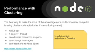 Performance with
Clustering
The best way to make the most of the advantages of a multi-processor computer
is using cluster node api (cluster it’s a confusing name).
● native api
● 1 core = 1 thread
● could share resources as ports
● can change messages
● can dead and re-raise again
https://nodejs.org/api/cluster.html
In node.js context:
node.cluster ≈ Threading
 