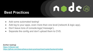 Best Practices
● Add some automated testing!
● Add log to your apps, even more than one level (network & logic app).
● Don’t leave tons of console.logs(‘message’).
● Separate the config and don’t upload them to CVS.
[further reading]
https://12factor.net/
https://github.com/beeva/beeva-best-practices/tree/master/backend/nodejs
 