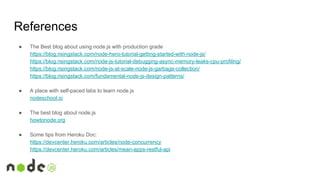 References
● The Best blog about using node.js with production grade
https://blog.risingstack.com/node-hero-tutorial-getting-started-with-node-js/
https://blog.risingstack.com/node-js-tutorial-debugging-async-memory-leaks-cpu-profiling/
https://blog.risingstack.com/node-js-at-scale-node-js-garbage-collection/
https://blog.risingstack.com/fundamental-node-js-design-patterns/
● A place with self-paced labs to learn node.js
nodeschool.io
● The best blog about node.js
howtonode.org
● Some tips from Heroku Doc:
https://devcenter.heroku.com/articles/node-concurrency
https://devcenter.heroku.com/articles/mean-apps-restful-api
 