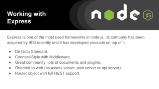 Working with
Express
Express is one of the most used frameworks in node.js. Its company has been
acquired by IBM recently and it has developed products on top of it.
● De facto Standard.
● Connect-Style with Middleware.
● Great community, lots of documents and plugins.
● Oriented to web (as assets server, web server or api server).
● Router object with full REST support.
 