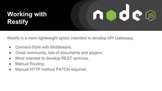 Restify is a more lightweight option intended to develop API Gateways.
● Connect-Style with Middleware.
● Great community, lots of documents and plugins.
● More oriented to develop REST services.
● Manual Routing.
● Manual HTTP method PATCH required.
Working with
Restify
 