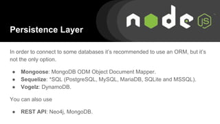 Persistence Layer
In order to connect to some databases it’s recommended to use an ORM, but it’s
not the only option.
● Mongoose: MongoDB ODM Object Document Mapper.
● Sequelize: *SQL (PostgreSQL, MySQL, MariaDB, SQLite and MSSQL).
● Vogelz: DynamoDB.
You can also use
● REST API: Neo4j, MongoDB.
 