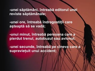 -unei săptămâni, întreabă editorul unei reviste săptămânale; -unei ore, întreabă îndragostiţii care aşteaptă să se vadă; -unui minut, întreabă persoana care a pierdut trenul, autobuzul sau avionul; -unei secunde, întreabă pe cineva care a supravieţuit unui accident; 