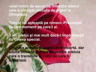 -unei miimi de secundă, întreabă atletul care a câştigat medalia de argint la Olimpiadă. Timpul nu aşteaptă pe nimeni. Preţuieşte fiecare moment pe care-l ai. Îl vei preţui şi mai mult dacă-l împărtăşeşti cu cineva special.   Originea acestei povestiri este incertă, dar aduce bucurie şi bună dispoziţie aceluia care o transmite şi celor pe care îi apreciază. 