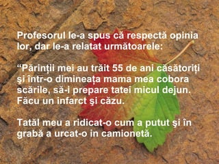 Profesorul le-a spus că respectă opinia lor, dar le-a relatat următoarele: “ P ărinţii mei au trăit 55 de ani căsătoriţi şi într-o dimineaţa mama mea cobora scările, să-i prepare tatei micul dejun. Făcu un infarct şi căzu.  Tatăl meu a ridicat-o cum a putut şi în grabă a urcat-o in camionetă. 