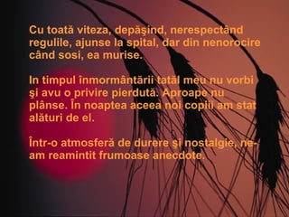 Cu toată viteza, depăşind, nerespectând regulile, ajunse la spital, dar din nenorocire când sosi, ea murise. In timpul înmormântării tatăl meu nu vorbi şi avu o privire pierdută. Aproape nu plânse. În noaptea aceea noi copiii am stat alături de el.  Într-o atmosferă de durere şi nostalgie, ne-am reamintit frumoase anecdote. 