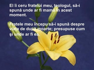El îi ceru fratelui meu, teologul, să-i spună unde ar fi mama în acest moment.  Fratele meu începu să-i spună despre viaţa de după moarte ;  presupuse cum şi unde ar fi ea.   