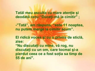 Tatăl meu asculta cu mare atenţie şi deodată ceru:“Duceţi-mă la cimitir" ;  - ” Tată ” , am răspuns,  “ este 11 noaptea, nu putem merge la cimitir acum ” .  El ridică vocea şi cu o privire de sticlă, zise: “ Nu discutaţi cu mine, vă rog, nu discutaţi cu un om, care tocmai şi-a pierdut ceea ce a fost soţia sa timp de 55 de ani". 