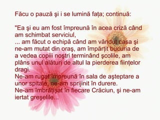 Făcu o pauză şi i se lumină faţa; continuă: "Ea şi eu am fost împreună în acea criză când am schimbat serviciul,  ... am făcut o echipă când am vândut casa şi ne-am mutat din oraş, am împărţit bucuria de a vedea copiii noştri terminând şcolile, am plâns unul alături de altul la pierderea fiinţelor dragi.  Ne-am rugat împreună în sala de aşteptare a unor spitale, ne-am sprijinit în durere.  Ne-am îmbrăţişat în fiecare Crăciun, şi ne-am iertat greşelile...   