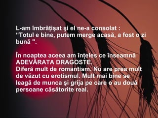 L-am îmbrăţişat şi el ne-a consolat :  “ Totul e bine, putem merge acasă, a fost o zi bună ". În noaptea aceea am înţeles ce înseamnă ADEVĂRATA DRAGOSTE. Diferă mult de romantism. Nu are prea mult de văzut cu erotismul. Mult mai bine se leagă de munca şi grija pe care o au două persoane căsătorite real. 