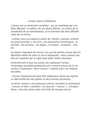 L'amour dans la littérature

L'amour est un sentiment complexe , qui se manifeste par une
forte affection. Le définir est une tâche difficile , en raison de la
complexité de sa manifestation, et la diversité des liens affectifs
visés par ce terme.

 L'amour peut se produire à partir de: famille ( parents, enfants
ou autres proches ), les amis , les partenaires romantiques , la
Divinité , les animaux , les objets , la maison , la beauté , l'art,
etc.

Un besoin important de l'amour (ce qui est parfois incluse dans la
définition même de celle-ci) est la réciprocité - dans certains cas,
elle est ressentie par le sujet sans objet l'action physique

Contrairement à tous les autres cas impliquant l'amour
romantique sexualité partenaires servi comme preuve de la vie
privée ( l'expression «faire l'amour » signifie avoir une relation
sexuelle) .

 L'amour interpersonnel peut être platonique notion qui signifie
un état purifié par des gestes ou des preuves physiques .

Le terme «amour» est synonyme aiment variantes (s synonyme)
, l'amour et libov ( partielle ) . En plus de l '«amour » , d'origine
latine , tous les autres mots sont tirés de langues slaves.
 
