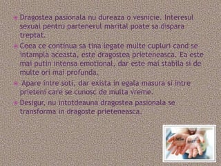  Dragostea pasionala nu dureaza o vesnicie. Interesul
  sexual pentru partenerul marital poate sa dispara
  treptat.
 Ceea ce continua sa tina legate multe cupluri cand se
  intampla aceasta, este dragostea prieteneasca. Ea este
  mai putin intensa emotional, dar este mai stabila si de
  multe ori mai profunda.
 Apare intre soti, dar exista in egala masura si intre
  prieteni care se cunosc de multa vreme.
 Desigur, nu intotdeauna dragostea pasionala se
  transforma in dragoste prieteneasca.
 