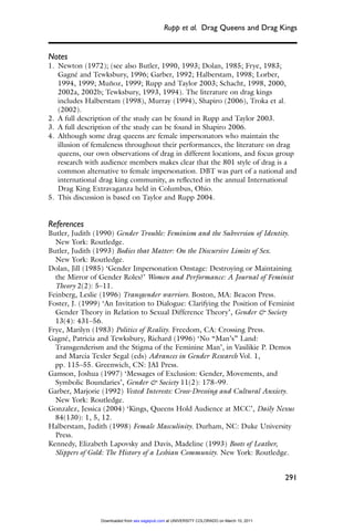 Rupp et al. Drag Queens and Drag Kings


Notes
1. Newton (1972); (see also Butler, 1990, 1993; Dolan, 1985; Frye, 1983;
   Gagné and Tewksbury, 1996; Garber, 1992; Halberstam, 1998; Lorber,
   1994, 1999; Muñoz, 1999; Rupp and Taylor 2003; Schacht, 1998, 2000,
   2002a, 2002b; Tewksbury, 1993, 1994). The literature on drag kings
   includes Halberstam (1998), Murray (1994), Shapiro (2006), Troka et al.
   (2002).
2. A full description of the study can be found in Rupp and Taylor 2003.
3. A full description of the study can be found in Shapiro 2006.
4. Although some drag queens are female impersonators who maintain the
   illusion of femaleness throughout their performances, the literature on drag
   queens, our own observations of drag in different locations, and focus group
   research with audience members makes clear that the 801 style of drag is a
   common alternative to female impersonation. DBT was part of a national and
   international drag king community, as reﬂected in the annual International
   Drag King Extravaganza held in Columbus, Ohio.
5. This discussion is based on Taylor and Rupp 2004.


References
Butler, Judith (1990) Gender Trouble: Feminism and the Subversion of Identity.
  New York: Routledge.
Butler, Judith (1993) Bodies that Matter: On the Discursive Limits of Sex.
  New York: Routledge.
Dolan, Jill (1985) ‘Gender Impersonation Onstage: Destroying or Maintaining
  the Mirror of Gender Roles?’ Women and Performance: A Journal of Feminist
  Theory 2(2): 5–11.
Feinberg, Leslie (1996) Transgender warriors. Boston, MA: Beacon Press.
Foster, J. (1999) ‘An Invitation to Dialogue: Clarifying the Position of Feminist
  Gender Theory in Relation to Sexual Difference Theory’, Gender & Society
  13(4): 431–56.
Frye, Marilyn (1983) Politics of Reality. Freedom, CA: Crossing Press.
Gagné, Patricia and Tewksbury, Richard (1996) ‘No “Man’s” Land:
  Transgenderism and the Stigma of the Feminine Man’, in Vasilikie P. Demos
  and Marcia Texler Segal (eds) Advances in Gender Research Vol. 1,
  pp. 115–55. Greenwich, CN: JAI Press.
Gamson, Joshua (1997) ‘Messages of Exclusion: Gender, Movements, and
  Symbolic Boundaries’, Gender & Society 11(2): 178–99.
Garber, Marjorie (1992) Vested Interests: Cross-Dressing and Cultural Anxiety.
  New York: Routledge.
Gonzalez, Jessica (2004) ‘Kings, Queens Hold Audience at MCC’, Daily Nexus
  84(130): 1, 5, 12.
Halberstam, Judith (1998) Female Masculinity. Durham, NC: Duke University
  Press.
Kennedy, Elizabeth Lapovsky and Davis, Madeline (1993) Boots of Leather,
  Slippers of Gold: The History of a Lesbian Community. New York: Routledge.


                                                                                            291




                 Downloaded from sex.sagepub.com at UNIVERSITY COLORADO on March 10, 2011
 