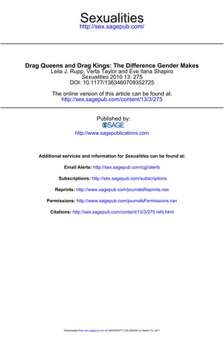 Sexualities
                          http://sex.sagepub.com/




Drag Queens and Drag Kings: The Difference Gender Makes
         Leila J. Rupp, Verta Taylor and Eve Ilana Shapiro
                      Sexualities 2010 13: 275
                  DOI: 10.1177/1363460709352725

          The online version of this article can be found at:
             http://sex.sagepub.com/content/13/3/275


                                       Published by:

                       http://www.sagepublications.com



    Additional services and information for Sexualities can be found at:

               Email Alerts: http://sex.sagepub.com/cgi/alerts

             Subscriptions: http://sex.sagepub.com/subscriptions

           Reprints: http://www.sagepub.com/journalsReprints.nav

       Permissions: http://www.sagepub.com/journalsPermissions.nav

         Citations: http://sex.sagepub.com/content/13/3/275.refs.html




               Downloaded from sex.sagepub.com at UNIVERSITY COLORADO on March 10, 2011
 