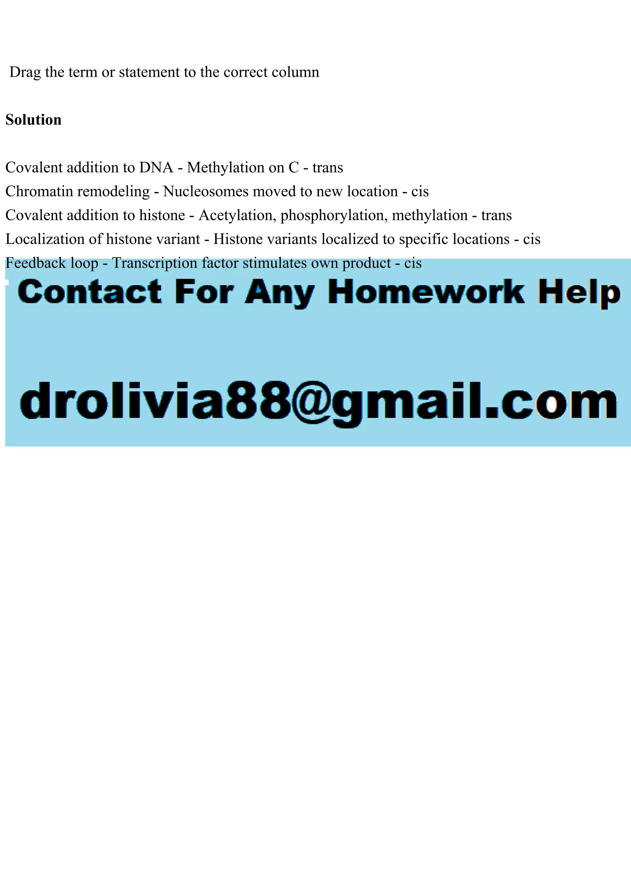 Drag the term or statement to the correct column
Solution
Covalent addition to DNA - Methylation on C - trans
Chromatin remodeling - Nucleosomes moved to new location - cis
Covalent addition to histone - Acetylation, phosphorylation, methylation - trans
Localization of histone variant - Histone variants localized to specific locations - cis
Feedback loop - Transcription factor stimulates own product - cis