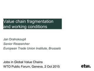 Value chain fragmentation
and working conditions
Jan Drahokoupil
Senior Researcher
European Trade Union Institute, Brussels
Jobs in Global Value Chains
WTO Public Forum, Geneva, 2 Oct 2015
 