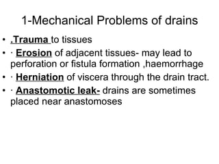 1-Mechanical Problems of drains .Trauma  to tissues ·  Erosion  of adjacent tissues- may lead to perforation or fistula formation ,haemorrhage  ·  Herniation  of viscera through the drain tract. ·  Anastomotic leak-  drains are sometimes placed near anastomoses 