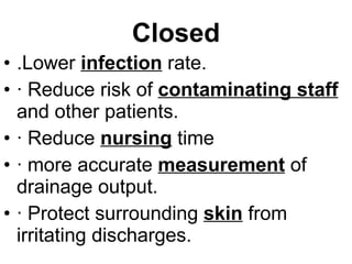 Closed .Lower  infection  rate. · Reduce risk of  contaminating staff  and other patients. · Reduce  nursing  time  · more accurate  measurement  of drainage output. · Protect surrounding  skin  from irritating discharges. 