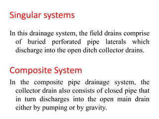 Singular systems
In this drainage system, the field drains comprise
of buried perforated pipe laterals which
discharge into the open ditch collector drains.
Composite System
In the composite pipe drainage system, the
collector drain also consists of closed pipe that
in turn discharges into the open main drain
either by pumping or by gravity.
 