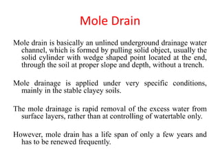 Mole Drain
Mole drain is basically an unlined underground drainage water
channel, which is formed by pulling solid object, usually the
solid cylinder with wedge shaped point located at the end,
through the soil at proper slope and depth, without a trench.
Mole drainage is applied under very specific conditions,
mainly in the stable clayey soils.
The mole drainage is rapid removal of the excess water from
surface layers, rather than at controlling of watertable only.
However, mole drain has a life span of only a few years and
has to be renewed frequently.
 