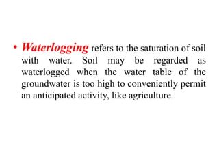 • Waterlogging refers to the saturation of soil
with water. Soil may be regarded as
waterlogged when the water table of the
groundwater is too high to conveniently permit
an anticipated activity, like agriculture.
 