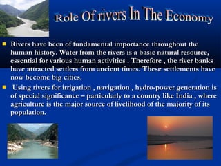  Rivers have been of fundamental importance throughout theRivers have been of fundamental importance throughout the
human history. Water from the rivers is a basic natural resource,human history. Water from the rivers is a basic natural resource,
essential for various human activities . Therefore , the river banksessential for various human activities . Therefore , the river banks
have attracted settlers from ancient times. These settlements havehave attracted settlers from ancient times. These settlements have
now become big cities.now become big cities.
 Using rivers for irrigation , navigation , hydro-power generation isUsing rivers for irrigation , navigation , hydro-power generation is
of special significance – particularly to a country like India , whereof special significance – particularly to a country like India , where
agriculture is the major source of livelihood of the majority of itsagriculture is the major source of livelihood of the majority of its
population.population.
 