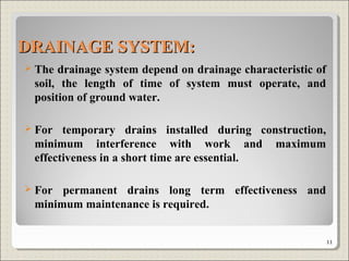 DRAINAGE SYSTEM:DRAINAGE SYSTEM:
 The drainage system depend on drainage characteristic of
soil, the length of time of system must operate, and
position of ground water.
 For temporary drains installed during construction,
minimum interference with work and maximum
effectiveness in a short time are essential.
 For permanent drains long term effectiveness and
minimum maintenance is required.
11
 