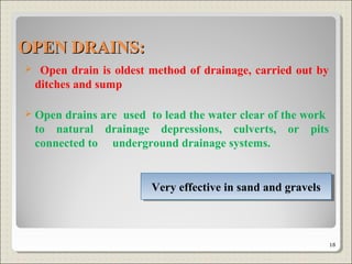  Open drain is oldest method of drainage, carried out by
ditches and sump
 Open drains are used to lead the water clear of the work
to natural drainage depressions, culverts, or pits
connected to underground drainage systems.
Very effective in sand and gravelsVery effective in sand and gravels
OPEN DRAINS:OPEN DRAINS:
18
 