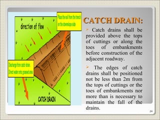 CATCH DRAIN:CATCH DRAIN:
 Catch drains shall be
provided above the tops
of cuttings or along the
toes of embankments
before construction of the
adjacent roadway.
 The edges of catch
drains shall be positioned
not be less than 2m from
the tops of cuttings or the
toes of embankments nor
more than is necessary to
maintain the fall of the
drains. 24
 