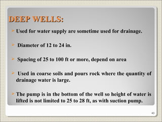 DEEP WELLS:DEEP WELLS:
 Used for water supply are sometime used for drainage.
 Diameter of 12 to 24 in.
 Spacing of 25 to 100 ft or more, depend on area
 Used in coarse soils and pours rock where the quantity of
drainage water is large.
 The pump is in the bottom of the well so height of water is
lifted is not limited to 25 to 28 ft, as with suction pump.
43
 