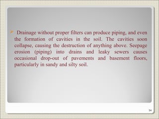  Drainage without proper filters can produce piping, and even
the formation of cavities in the soil. The cavities soon
collapse, causing the destruction of anything above. Seepage
erosion (piping) into drains and leaky sewers causes
occasional drop-out of pavements and basement floors,
particularly in sandy and silty soil.
54
 
