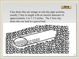 Clay drain tiles are orange or red clay pipe sections,
usually 2 feet in length with an interior diameter of
approximately 3 to 3 1/2 inches. The 2 foot clay
drain tiles are laid in a gravel bed.
59
 