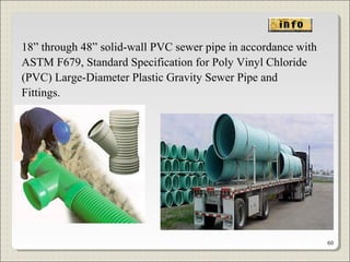 18” through 48” solid-wall PVC sewer pipe in accordance with
ASTM F679, Standard Specification for Poly Vinyl Chloride
(PVC) Large-Diameter Plastic Gravity Sewer Pipe and
Fittings.
60
 