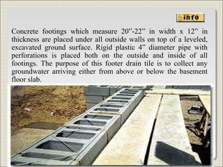 Concrete footings which measure 20”-22” in width x 12” in
thickness are placed under all outside walls on top of a leveled,
excavated ground surface. Rigid plastic 4” diameter pipe with
perforations is placed both on the outside and inside of all
footings. The purpose of this footer drain tile is to collect any
groundwater arriving either from above or below the basement
floor slab.
61
 