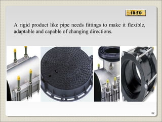 A rigid product like pipe needs fittings to make it flexible,
adaptable and capable of changing directions.
62
 