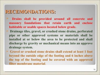 RECEMONDATIONS:RECEMONDATIONS:
 Drains shall be provided around all concrete and
masonry foundations that retain earth and enclose
habitable or usable spaces located below grade.
 Drainage tiles, gravel, or crushed stone drains, perforated
pipe or other approved systems or materials shall be
installed at or below the area to be protected and shall
discharge by gravity or mechanical means into an approve
drainage system.
 Gravel or crushed stone drains shall extend at least 1 foot
beyond the outside edge of the footing and 6 inches above
the top of the footing and be covered with an approved
filter membrane material.
72
 