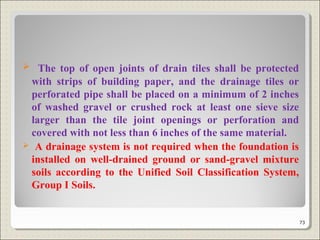  The top of open joints of drain tiles shall be protected
with strips of building paper, and the drainage tiles or
perforated pipe shall be placed on a minimum of 2 inches
of washed gravel or crushed rock at least one sieve size
larger than the tile joint openings or perforation and
covered with not less than 6 inches of the same material.
 A drainage system is not required when the foundation is
installed on well-drained ground or sand-gravel mixture
soils according to the Unified Soil Classification System,
Group I Soils.
73
 