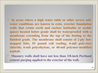  In areas where a high water table or other severe soil-
water conditions are known to exist, exterior foundation
walls that retain earth and enclose habitable or usable
spaces located below grade shall be waterproofed with a
membrane extending from the top of the footing to the
finished grade. The membrane shall consist of 2-ply hot-
mopped felts, 55 pound roll roofing, 6-mil polyvinyl
chloride, 6-mil polyethylene, or 40-mil polymer-modified
asphalt.
 Masonry walls shall have not less than 3/8-inch Portland
cement parging applied to the exterior of the wall.
74
 