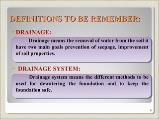 DRAINAGE:
Drainage means the removal of water from the soil it
have two main goals prevention of seepage, improvement
of soil properties.
 DRAINAGE SYSTEM:
Drainage system means the different methods to be
used for dewatering the foundation and to keep the
foundation safe.
DEFINITIONS TO BE REMEMBER:DEFINITIONS TO BE REMEMBER:
8
 