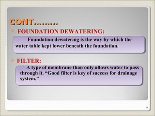  FOUNDATION DEWATERING:
Foundation dewatering is the way by which the
water table kept lower beneath the foundation.
 FILTER:
A type of membrane than only allows water to pass
through it. “Good filter is key of success for drainage
system.”
CONT………CONT………
9
 
