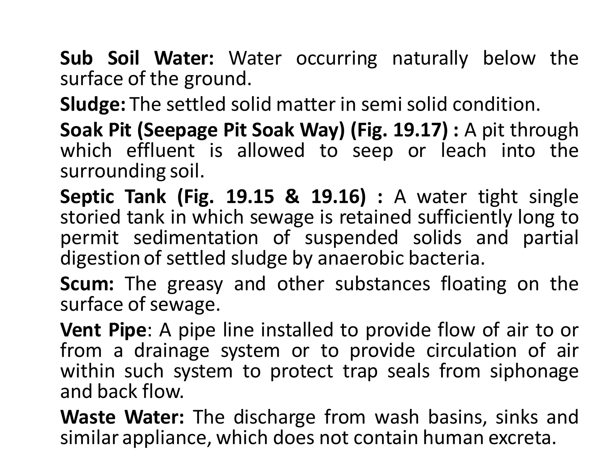 Sub Soil Water: Water occurring naturally below the surface of the ground. 
Sludge: The settled solid matter in semi solid condition. 
Soak Pit (Seepage Pit Soak Way) (Fig. 19.17) : A pit through which effluent is allowed to seep or leach into the surrounding soil. 
Septic Tank (Fig. 19.15 & 19.16) : A water tight single storied tank in which sewage is retained sufficiently long to permit sedimentation of suspended solids and partial digestion of settled sludge by anaerobic bacteria. 
Scum: The greasy and other substances floating on the surface of sewage. 
Vent Pipe: A pipe line installed to provide flow of air to or from a drainage system or to provide circulation of air within such system to protect trap seals from siphonage and back flow. 
Waste Water: The discharge from wash basins, sinks and similar appliance, which does not contain human excreta. 
 