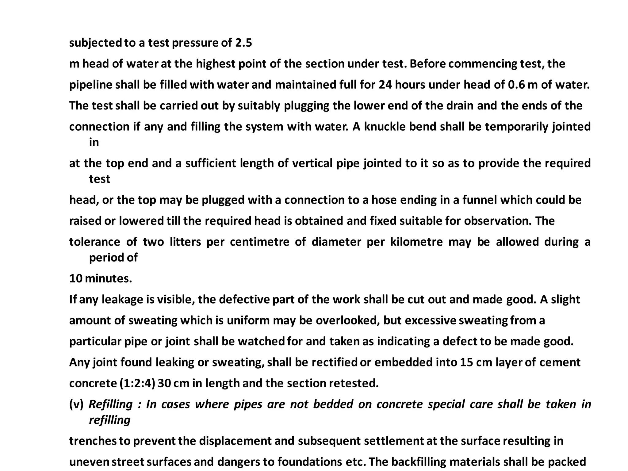 subjected to a test pressure of 2.5 
m head of water at the highest point of the section under test. Before commencing test, the 
pipeline shall be filled with water and maintained full for 24 hours under head of 0.6 m of water. 
The test shall be carried out by suitably plugging the lower end of the drain and the ends of the 
connection if any and filling the system with water. A knuckle bend shall be temporarily jointed in 
at the top end and a sufficient length of vertical pipe jointed to it so as to provide the required test 
head, or the top may be plugged with a connection to a hose ending in a funnel which could be 
raised or lowered till the required head is obtained and fixed suitable for observation. The 
tolerance of two litters per centimetre of diameter per kilometre may be allowed during a period of 
10 minutes. 
If any leakage is visible, the defective part of the work shall be cut out and made good. A slight 
amount of sweating which is uniform may be overlooked, but excessive sweating from a 
particular pipe or joint shall be watched for and taken as indicating a defect to be made good. 
Any joint found leaking or sweating, shall be rectified or embedded into 15 cm layer of cement 
concrete (1:2:4) 30 cm in length and the section retested. 
(v) Refilling : In cases where pipes are not bedded on concrete special care shall be taken in refilling 
trenches to prevent the displacement and subsequent settlement at the surface resulting in 
uneven street surfaces and dangers to foundations etc. The backfilling materials shall be packed 
 