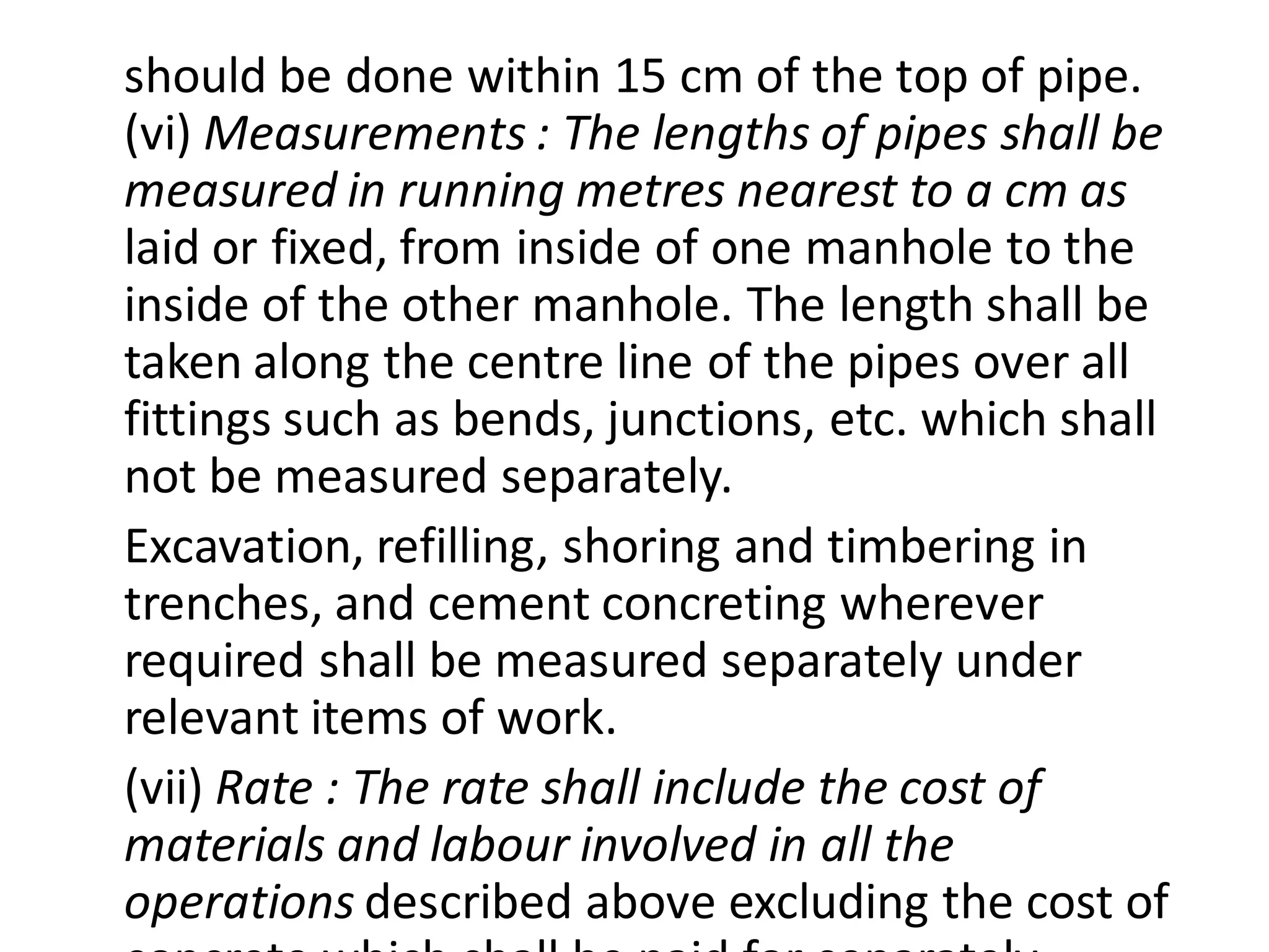 should be done within 15 cm of the top of pipe. (vi) Measurements : The lengths of pipes shall be measured in running metres nearest to a cm as laid or fixed, from inside of one manhole to the inside of the other manhole. The length shall be taken along the centre line of the pipes over all fittings such as bends, junctions, etc. which shall not be measured separately. 
Excavation, refilling, shoring and timbering in trenches, and cement concreting wherever required shall be measured separately under relevant items of work. 
(vii) Rate : The rate shall include the cost of materials and labour involved in all the operations described above excluding the cost of concrete which shall be paid for separately.  